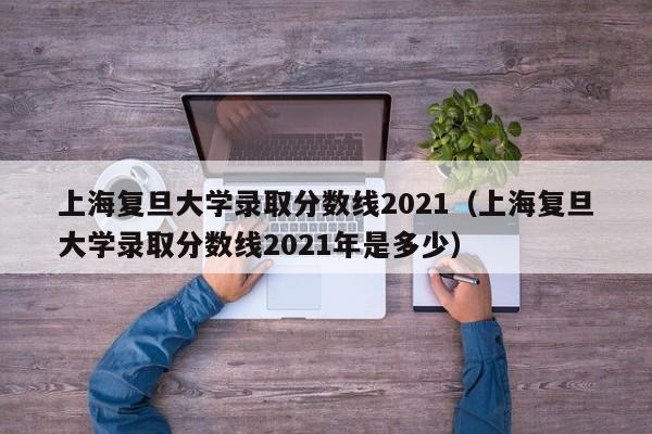 上海复旦大学录取分数线2021（上海复旦大学录取分数线2021年是多少）