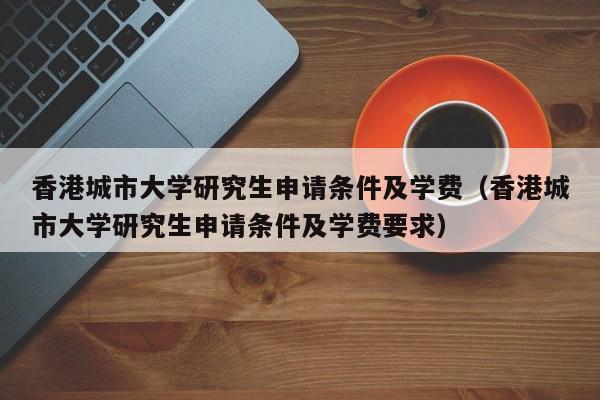 香港城市大学研究生申请条件及学费（香港城市大学研究生申请条件及学费要求）